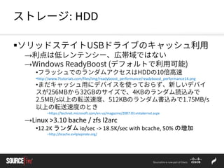 ストレージ: HDD
ソリッドステイトUSBドライブのキャッシュ利用
→利点は低レンテンシー、広帯域ではない
→Windows ReadyBoost (デフォルトで利用可能)
•フラッシュでのランダムアクセスはHDDの10倍高速
•http://www.7tutorials.com/files/img/readyboost_performance/readyboost_performance14.png
•まだキャッシュ用にデバイスを使っておらず、新しいデバイ
スが256MBから32GBのサイズで、4KBのランダム読込みで
2.5MB/s以上の転送速度、512KBのランダム書込みで1.75MB/s
以上の転送速度のとき
–https://technet.microsoft.com/en-us/magazine/2007.03.vistakernel.aspx
→Linux >3.10 bache / zfs l2arc
•12.2K ランダム io/sec -> 18.5K/sec with bcache, 50% の増加
–http://bcache.evilpiepirate.org/
 