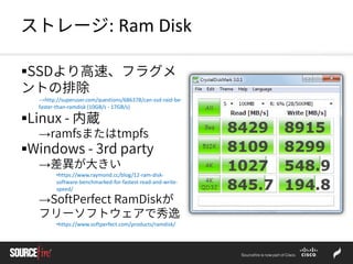 ストレージ: Ram Disk
SSDより高速、フラグメ
ントの排除
→http://superuser.com/questions/686378/can-ssd-raid-be-
faster-than-ramdisk (10GB/s - 17GB/s)
Linux - 内蔵
→ramfsまたはtmpfs
Windows - 3rd party
→差異が大きい
•https://www.raymond.cc/blog/12-ram-disk-
software-benchmarked-for-fastest-read-and-write-
speed/
→SoftPerfect RamDiskが
フリーソフトウェアで秀逸
•https://www.softperfect.com/products/ramdisk/
 