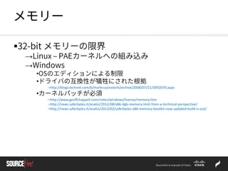 メモリー
32-bit メモリーの限界
→Linux – PAEカーネルへの組み込み
→Windows
•OSのエディションによる制限
•ドライバの互換性が犠牲にされた根拠
–http://blogs.technet.com/b/markrussinovich/archive/2008/07/21/3092070.aspx
•カーネルパッチが必須
–http://www.geoffchappell.com/notes/windows/license/memory.htm
–http://news.saferbytes.it/analisi/2012/08/x86-4gb-memory-limit-from-a-technical-perspective/
–http://news.saferbytes.it/analisi/2013/02/saferbytes-x86-memory-bootkit-new-updated-build-is-out/
 
