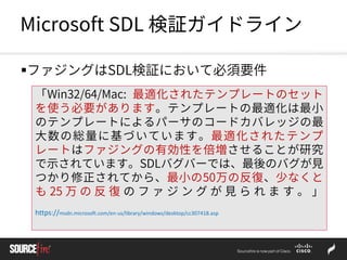 Microsoft SDL 検証ガイドライン
ファジングはSDL検証において必須要件
「Win32/64/Mac: 最適化されたテンプレートのセット
を使う必要があります。テンプレートの最適化は最小
のテンプレートによるパーサのコードカバレッジの最
大数の総量に基づいています。最適化されたテンプ
レートはファジングの有効性を倍増させることが研究
で示されています。SDLバグバーでは、最後のバグが見
つかり修正されてから、最小の50万の反復、少なくと
も 25 万 の 反 復 の フ ァ ジ ン グ が 見 ら れ ま す 。 」
https://msdn.microsoft.com/en-us/library/windows/desktop/cc307418.asp
 