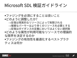 Microsoft SDL 検証ガイドライン
ファジングを必須にすることは良いこと
どのように調整したか?
→反復は現実的なリソースによって制限される
→複雑なパーサーはより多くのリソースを必要とする
→反復はガイダンスの定義においてはよくない選択肢
どのような属性が利用可能なリソースでの理論的
な限界を決定するのか
ファジングの有効性を最適化するベストプラク
ティスは何か
 
