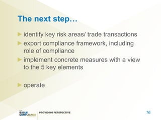 The next step…
 identify key risk areas/ trade transactions
 export compliance framework, including
 role of compliance
 implement concrete measures with a view
 to the 5 key elements

 operate



                                               16
 