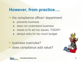 However, from practice….
 the compliance officer/ department:
    prevents business
    does not understand business
    needs to fix ad hoc issues, TODAY!
    always asks for too much budget


 business overrules?
 does compliance add value?


                                         6
 