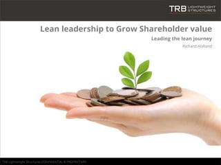 TRB Lightweight Structures CONFIDENTIAL & PROPRIETARY
Lean leadership to Grow Shareholder value
Leading the lean journey
Richard Holland
 