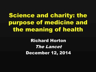 Science and charity: the 
purpose of medicine and 
the meaning of health 
Richard Horton 
The Lancet 
December 12, 2014 
 