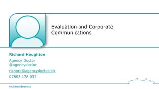Evaluation and Corporate 
Communications 
Richard Houghton 
Agency Doctor 
@agencydoctor 
richard@agencydoctor.biz 
07803 178 037 
 