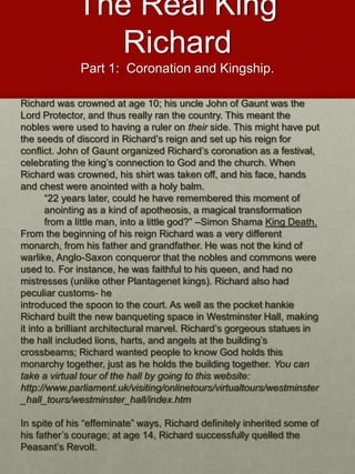 The Real King
Richard
Part 1:. Coronation and Kingship.
Richard was crowned at age 10; his uncle John of Gaunt was the
Lord Protector, and thus really ran the country. This meant the
nobles were used to having a ruler on their side. This might have put
the seeds of discord in Richard’s reign and set up his reign for
conflict. John of Gaunt organized Richard’s coronation as a festival,
celebrating the king’s connection to God and the church. When
Richard was crowned, his shirt was taken off, and his face, hands
and chest were anointed with a holy balm.
“22 years later, could he have remembered this moment of
anointing as a kind of apotheosis, a magical transformation
from a little man, into a little god?” –Simon Shama King Death.
From the beginning of his reign Richard was a very different
monarch, from his father and grandfather. He was not the kind of
warlike, Anglo-Saxon conqueror that the nobles and commons were
used to. For instance, he was faithful to his queen, and had no
mistresses (unlike other Plantagenet kings). Richard also had
peculiar customs- he
introduced the spoon to the court. As well as the pocket hankie
Richard built the new banqueting space in Westminster Hall, making
it into a brilliant architectural marvel. Richard’s gorgeous statues in
the hall included lions, harts, and angels at the building’s
crossbeams; Richard wanted people to know God holds this
monarchy together, just as he holds the building together. You can
take a virtual tour of the hall by going to this website:
http://www.parliament.uk/visiting/onlinetours/virtualtours/westminster
_hall_tours/westminster_hall/index.htm
In spite of his “effeminate” ways, Richard definitely inherited some of
his father’s courage; at age 14, Richard successfully quelled the
Peasant’s Revolt.
 