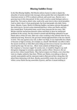 Blazing Saddles Essay
In the film Blazing Saddles, Mel Brooks utilizes humor in order to depict the
absurdity of racism and provoke messages about gender that were disputable in the
American society in 1874 in cultural, political, and social ways. Racism was a
growing issue in this time period. In fact, used n word as casual dialogue and as a
punch line. Not used as shock value, used at the same time to show racial prejudice.
And we didn t show it from good people, but from bad people who didn t know
better. (Brooks, Funny, Bailey) In Blazing Saddles, racismwas obvious throughout
the whole movie. Several scenes demonstrated how whites saw blacks and how
they treated them. It presented many social issues between the two races. Mel
Brooks used the interactions between whites and black to show he intellectual
problems in the society, but also turned it around and did things unheard of to put
blacks above whites for once. Bart was a slave working in the railroad when he was
ordered to be hung. However, the governor instead appointed him as the new sheriff
in town. This was against every rule, as Bart was black. It was impossible for a black
to become so high in society, for example as a sheriff. Mel Brooks was able to show
the racism involved, as when Bart came riding up into town everyone was silent and
closed up the sign. No one was... Show more content on Helpwriting.net ...
Her response is, Up yours nigger! In society now, it would be illegal to say such
derogatory language to someone, especially a police officer. However, this act
proves how whites treated blacks. They had no respect over blacks, even when they
were in a higher authority than them. Whites saw blacks even talking to them as
socially unacceptable and the statement made to Bart proved how strong they felt
about them interacting with them. Brooks successfully creates the social issue of
whites versus blacks having somewhat of power, and how it meant nothing to
 