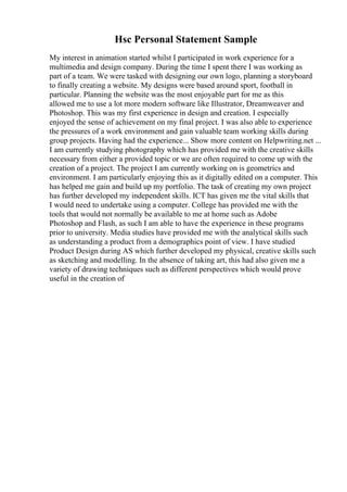 Hsc Personal Statement Sample
My interest in animation started whilst I participated in work experience for a
multimedia and design company. During the time I spent there I was working as
part of a team. We were tasked with designing our own logo, planning a storyboard
to finally creating a website. My designs were based around sport, football in
particular. Planning the website was the most enjoyable part for me as this
allowed me to use a lot more modern software like Illustrator, Dreamweaver and
Photoshop. This was my first experience in design and creation. I especially
enjoyed the sense of achievement on my final project. I was also able to experience
the pressures of a work environment and gain valuable team working skills during
group projects. Having had the experience... Show more content on Helpwriting.net ...
I am currently studying photography which has provided me with the creative skills
necessary from either a provided topic or we are often required to come up with the
creation of a project. The project I am currently working on is geometrics and
environment. I am particularly enjoying this as it digitally edited on a computer. This
has helped me gain and build up my portfolio. The task of creating my own project
has further developed my independent skills. ICT has given me the vital skills that
I would need to undertake using a computer. College has provided me with the
tools that would not normally be available to me at home such as Adobe
Photoshop and Flash, as such I am able to have the experience in these programs
prior to university. Media studies have provided me with the analytical skills such
as understanding a product from a demographics point of view. I have studied
Product Design during AS which further developed my physical, creative skills such
as sketching and modelling. In the absence of taking art, this had also given me a
variety of drawing techniques such as different perspectives which would prove
useful in the creation of
 