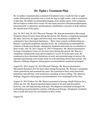 Dr. Pgdm s Treatment Plan
Dr. Lewellen s treatment plan consisted of treatment twice a week for four to eight
weeks, followed by treatment once a week for four to eight weeks, with re evaluation
at that time. He further recommended imaging of his lumbar spine, if his symptoms
did not improve within three weeks. He also used corrective chiropracticadjustments,
neuromuscular re education, and therapeutic rehabilitative exercises to help stabilize
the injured areas of his spine.
July 24, 2015 July 29, 2015 Physical Therapy: Mr. Rascon presented to Movement
Dynamics three (3) more times during this period. Mr. Rascon s complaints remained
the same, however, his upper and lower back were his primary complaint. He
continued to have functional limitations ... Show more content on Helpwriting.net ...
Rascon s continued complaints and pain levels. Dr. Lichtenberg recommended he
continue with physical therapy, chiropractic treatment and return for reevaluation in
three weeks. July 29, 2015 August 18, 2015 Chiropractic: Mr. Rascon presented to
Synergy Chiropractic Clinic six (6) more times during this period. Mr. Rascon s
complaints remained the same and averaged at 5 out of 10 on the pain scale. He
continued to have functional limitations at work and restricted range of motion. He
reported experiencing a lot of pain while at work and being slower than normal. The
objective findings, diagnosis and program recommendation remained unchanged.
August 03, 2015 August 18, 2015 Physical Therapy: Mr. Rascon presented to
Movement Dynamics five (5) more times during this period. Mr. Rascon s complaints
where generalized and remained the same. He continued to have some functional
limitations and still had. work restrictions including no heavy lifting. The objective
findings, diagnosis and program recommendations were unchanged at this time.
August 19, 2015 Follow Up: Mr. Rascon presented to Synergy Health Partners for a
follow up visit. Mr. Rascon reported improvement to his pain and discomfort,
however, was still experiencing mild pain. The diagnosis remained unchanged. Dr.
Lichtenberg recommended he continue with physical therapy, chiropractic treatment
once a week and return for reevaluation in three weeks.
August 20,
 