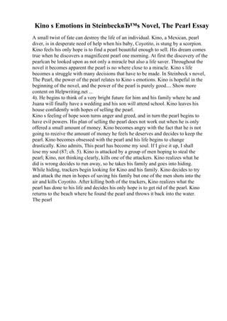 Kino s Emotions in SteinbeckвЂ™s Novel, The Pearl Essay
A small twist of fate can destroy the life of an individual. Kino, a Mexican, pearl
diver, is in desperate need of help when his baby, Coyotito, is stung by a scorpion.
Kino feels his only hope is to find a pearl beautiful enough to sell. His dream comes
true when he discovers a magnificent pearl one morning. At first the discovery of the
pearlcan be looked upon as not only a miracle but also a life saver. Throughout the
novel it becomes apparent the pearl is no where close to a miracle. Kino s life
becomes a struggle with many decisions that have to be made. In Steinbeck s novel,
The Pearl, the power of the pearl relates to Kino s emotions. Kino is hopeful in the
beginning of the novel, and the power of the pearl is purely good.... Show more
content on Helpwriting.net ...
4). He begins to think of a very bright future for him and his family where he and
Juana will finally have a wedding and his son will attend school. Kino leaves his
house confidently with hopes of selling the pearl.
Kino s feeling of hope soon turns anger and greed, and in turn the pearl begins to
have evil powers. His plan of selling the pearl does not work out when he is only
offered a small amount of money. Kino becomes angry with the fact that he is not
going to receive the amount of money he feels he deserves and decides to keep the
pearl. Kino becomes obsessed with the pearl and his life begins to change
drastically. Kino admits, This pearl has become my soul. If I give it up, I shall
lose my soul (87; ch. 5). Kino is attacked by a group of men hoping to steal the
pearl; Kino, not thinking clearly, kills one of the attackers. Kino realizes what he
did is wrong decides to run away, so he takes his family and goes into hiding.
While hiding, trackers begin looking for Kino and his family. Kino decides to try
and attack the men in hopes of saving his family but one of the men shots into the
air and kills Coyotito. After killing both of the trackers, Kino realizes what the
pearl has done to his life and decides his only hope is to get rid of the pearl. Kino
returns to the beach where he found the pearl and throws it back into the water.
The pearl
 