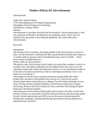Positive Effects Of Advertisement
Advertisement
Author Mr. Jaimish Gabani
U PU Patel Department of Computer Engineering,
Chandubhai S Patel Institute of Technology,
CHARUSAT, Changa 388421
Abstract
Advertisement is nowadays necessity and not an option. Advertisement plays a vital
role in present world and is not limited to any particular sector. And is also not
limited to any age group. It also help gain popularity. My article talks about
Advertisement.
Keywords
Introduction
Advertising is how a company encourages people to buy their products, services or
ideas. An advertisement is anything that draws good attention towards these things. It
is usually made by sponsors and are broadcasted using variety of media. ... Show
more content on Helpwriting.net ...
Positive effect of Advertisement
The positive side of advertising is that it makes you aware that a product or service is
available. New and improved products are developed all the time and we can t be
expected to keep track of these developments ourselves. So its manufacturer helps us
in our lack of awareness and tells us: Our new and improved product is now even
better! Go out and buy it!
Advertising can also be used to generate awareness among public that which
product they use and to which product they can say no. It can also be used to
educate people about certain diseases or danger. Even the backward people are now
aware of many diseases and their problems. And all these credits goes to proper
advertising. Diseases like Polio could never been controlled if the timings for polio
drops aren t advertised regularly.
Advertising can also be used to inform public about social events like concerts and
concerts. Charity can use media to advertise about the diseases and encourage people
for aids. Social organizations and NGOs can use the mean of advertisement for
helping their campaigns. Seeking help through advertisement during epidemics or
natural disasters can help a
 