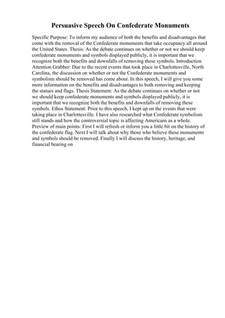 Persuasive Speech On Confederate Monuments
Specific Purpose: To inform my audience of both the benefits and disadvantages that
come with the removal of the Confederate monuments that take occupancy all around
the United States. Thesis: As the debate continues on whether or not we should keep
confederate monuments and symbols displayed publicly, it is important that we
recognize both the benefits and downfalls of removing these symbols. Introduction
Attention Grabber: Due to the recent events that took place in Charlottesville, North
Carolina, the discussion on whether or not the Confederate monuments and
symbolism should be removed has come about. In this speech, I will give you some
more information on the benefits and disadvantages to both removing and keeping
the statues and flags. Thesis Statement: As the debate continues on whether or not
we should keep confederate monuments and symbols displayed publicly, it is
important that we recognize both the benefits and downfalls of removing these
symbols. Ethos Statement: Prior to this speech, I kept up on the events that were
taking place in Charlottesville. I have also researched what Confederate symbolism
still stands and how the controversial topic is affecting Americans as a whole.
Preview of main points: First I will refresh or inform you a little bit on the history of
the confederate flag. Next I will talk about why those who believe these monuments
and symbols should be removed. Finally I will discuss the history, heritage, and
financial bearing on
 