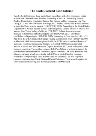 The Black Diamond Ponzi Scheme
Besides Keith Simmons, there were eleven individuals and a few companies linked
to the Black Diamond Ponzi Scheme. According to an U.S. Commodity Futures
Trading Commission complaint, Deanna Ray Salazar and her companies Life Plus
Group, LLC and Black Diamond Holdings, LLC worked closely with Keith Simmons
to make the Ponzi scheme expand (U.S.C.F.T.C, 2015). According to the United States
Department of Justice, Federal Bureau of Investigation, Deanna Salazar is 55 year old
woman from Yucca Valley, California (FBI, 2013). Salazar is the owner and
manager of the limited liability company Life Plus Group, LLC ( Life Plus )
established in Wyoming in 2007 (FBI, 2012). According to Case Number 3:11 cv 23
RJC from the U.S. Commodity Futures Trading Commission, from February of 2005
to March of 2008 Salazar was registered with the CFTC as an Associated Person of
numerous registered Introducing Brokers. In April of 2007 Simmons recruited
Salazar to invest into Black Diamond Capital Solutions, LLC, soon to become a joint
business enterprise. Through her company Life Plus, Salazar was the manager of the
joint business enterprise Black Diamond Capital Solutions, LLC with Simmons and
others as partners, which was, similar to Life Plus, a limited liability company
established in Wyoming in 2007. Salazar used her company Life Plus to get her
customers to invest into Black Diamond Capital Solutions. They worked together to
con victims into believing that their investment of $5,000 would
 