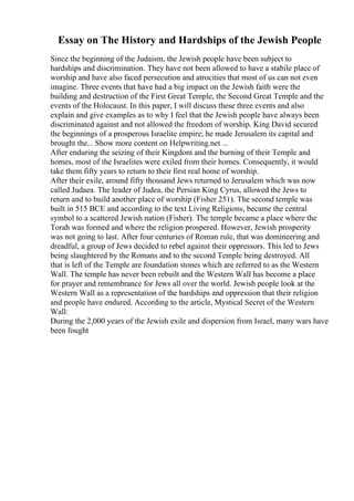 Essay on The History and Hardships of the Jewish People
Since the beginning of the Judaism, the Jewish people have been subject to
hardships and discrimination. They have not been allowed to have a stabile place of
worship and have also faced persecution and atrocities that most of us can not even
imagine. Three events that have had a big impact on the Jewish faith were the
building and destruction of the First Great Temple, the Second Great Temple and the
events of the Holocaust. In this paper, I will discuss these three events and also
explain and give examples as to why I feel that the Jewish people have always been
discriminated against and not allowed the freedom of worship. King David secured
the beginnings of a prosperous Israelite empire; he made Jerusalem its capital and
brought the... Show more content on Helpwriting.net ...
After enduring the seizing of their Kingdom and the burning of their Temple and
homes, most of the Israelites were exiled from their homes. Consequently, it would
take them fifty years to return to their first real home of worship.
After their exile, around fifty thousand Jews returned to Jerusalem which was now
called Judaea. The leader of Judea, the Persian King Cyrus, allowed the Jews to
return and to build another place of worship (Fisher 251). The second temple was
built in 515 BCE and according to the text Living Religions, became the central
symbol to a scattered Jewish nation (Fisher). The temple became a place where the
Torah was formed and where the religion prospered. However, Jewish prosperity
was not going to last. After four centuries of Roman rule, that was domineering and
dreadful, a group of Jews decided to rebel against their oppressors. This led to Jews
being slaughtered by the Romans and to the second Temple being destroyed. All
that is left of the Temple are foundation stones which are referred to as the Western
Wall. The temple has never been rebuilt and the Western Wall has become a place
for prayer and remembrance for Jews all over the world. Jewish people look at the
Western Wall as a representation of the hardships and oppression that their religion
and people have endured. According to the article, Mystical Secret of the Western
Wall:
During the 2,000 years of the Jewish exile and dispersion from Israel, many wars have
been fought
 