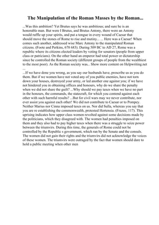The Manipulation of the Roman Masses by the Roman...
...Was this ambition? Yet Brutus says he was ambitious; and sure he is an
honorable man. But were I Brutus, and Brutus Antony, there were an Antony
would ruffle up your spirits, and put a tongue in every wound of Caesar that
should move the stones of Rome to rise and mutiny... ... Here was a Caesar! When
comes such another, addressed wise Marc Antony to the manipulated Roman
citizens. (Foote and Perkins, 678 683). During 509 BC to AD 27, Rome was a
republic where its citizens elected leaders by voting for senators (people from upper
class or patricians). On the other hand an emperor had total power or dictatorship
since he controlled the Roman society (different groups of people from the wealthiest
to the most poor). As the Roman society was... Show more content on Helpwriting.net
...
...If we have done you wrong, as you say our husbands have, proscribe us as you do
them. But if we women have not voted any of you public enemies, have not torn
down your houses, destroyed your army, or led another one against you; if we have
not hindered you in obtaining offices and honours, why do we share the penalty
when we did not share the guilt? ...Why should we pay taxes when we have no part
in the honours, the commands, the statecraft, for which you contend against each
other with such harmful results? ...But for civil wars may we never contribute, nor
ever assist you against each other! We did not contribute to Caesar or to Pompey.
Neither Marius nor Cinna imposed taxes on us. Nor did Sulla, whereas you say that
you are re establishing the commonwealth, protested Hortensia. (Frazee, 117). This
uprising indicates how upper class women revolted against some decisions made by
the politicians, which they disagreed with. The women had penalties imposed on
them and they also had to pay higher taxes when there was a struggle to seize power
between the triumvirs. During this time, the generals of Rome could not be
controlled by the Republic s government, which ran by the Senate and the consuls.
The women did not gain their rights and the triumvirs did not acknowledge the voices
of these women. The triumvirs were outraged by the fact that women should dare to
hold a public meeting when other men
 