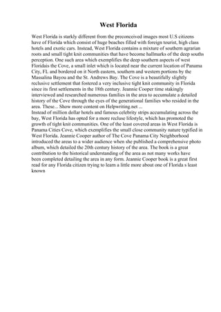 West Florida
West Florida is starkly different from the preconceived images most U.S citizens
have of Florida which consist of huge beaches filled with foreign tourist, high class
hotels and exotic cars. Instead, West Florida contains a mixture of southern agrarian
roots and small tight knit communities that have become hallmarks of the deep souths
perception. One such area which exemplifies the deep southern aspects of west
Floridais the Cove, a small inlet which is located near the current location of Panama
City, FL and bordered on it North eastern, southern and western portions by the
Massalina Bayou and the St. Andrews Bay. The Cove is a beautifully slightly
reclusive settlement that fostered a very inclusive tight knit community in Florida
since its first settlements in the 18th century. Jeannie Cooper time stakingly
interviewed and researched numerous families in the area to accumulate a detailed
history of the Cove through the eyes of the generational families who resided in the
area. These... Show more content on Helpwriting.net ...
Instead of million dollar hotels and famous celebrity strips accumulating across the
bay, West Florida has opted for a more recluse lifestyle, which has promoted the
growth of tight knit communities. One of the least covered areas in West Florida is
Panama Cities Cove, which exemplifies the small close community nature typified in
West Florida. Jeannie Cooper author of The Cove Panama City Neighborhood
introduced the areas to a wider audience when she published a comprehensive photo
album, which detailed the 20th century history of the area. The book is a great
contribution to the historical understanding of the area as not many works have
been completed detailing the area in any form. Jeannie Cooper book is a great first
read for any Florida citizen trying to learn a little more about one of Florida s least
known
 