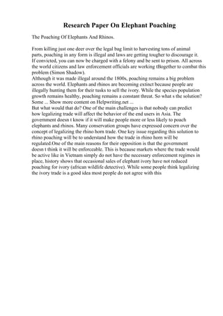 Research Paper On Elephant Poaching
The Poaching Of Elephants And Rhinos.
From killing just one deer over the legal bag limit to harvesting tons of animal
parts, poaching in any form is illegal and laws are getting tougher to discourage it.
If convicted, you can now be charged with a felony and be sent to prison. All across
the world citizens and law enforcement officials are working tВogether to combat this
problem (Simon Shadow).
Although it was made illegal around the 1800s, poaching remains a big problem
across the world. Elephants and rhinos are becoming extinct because people are
illegally hunting them for their tusks to sell the ivory. While the species population
growth remains healthy, poaching remains a constant threat. So what s the solution?
Some ... Show more content on Helpwriting.net ...
But what would that do? One of the main challenges is that nobody can predict
how legalizing trade will affect the behavior of the end users in Asia. The
government doesn t know if it will make people more or less likely to poach
elephants and rhinos. Many conservation groups have expressed concern over the
concept of legalizing the rhino horn trade. One key issue regarding this solution to
rhino poaching will be to understand how the trade in rhino horn will be
regulated.One of the main reasons for their opposition is that the government
doesn t think it will be enforceable. This is because markets where the trade would
be active like in Vietnam simply do not have the necessary enforcement regimes in
place, history shows that occasional sales of elephant ivory have not reduced
poaching for ivory (african wildlife detective). While some people think legalizing
the ivory trade is a good idea most people do not agree with this
 