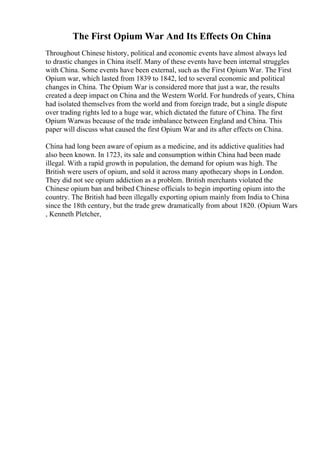 The First Opium War And Its Effects On China
Throughout Chinese history, political and economic events have almost always led
to drastic changes in China itself. Many of these events have been internal struggles
with China. Some events have been external, such as the First Opium War. The First
Opium war, which lasted from 1839 to 1842, led to several economic and political
changes in China. The Opium War is considered more that just a war, the results
created a deep impact on China and the Western World. For hundreds of years, China
had isolated themselves from the world and from foreign trade, but a single dispute
over trading rights led to a huge war, which dictated the future of China. The first
Opium Warwas because of the trade imbalance between England and China. This
paper will discuss what caused the first Opium War and its after effects on China.
China had long been aware of opium as a medicine, and its addictive qualities had
also been known. In 1723, its sale and consumption within China had been made
illegal. With a rapid growth in population, the demand for opium was high. The
British were users of opium, and sold it across many apothecary shops in London.
They did not see opium addiction as a problem. British merchants violated the
Chinese opium ban and bribed Chinese officials to begin importing opium into the
country. The British had been illegally exporting opium mainly from India to China
since the 18th century, but the trade grew dramatically from about 1820. (Opium Wars
, Kenneth Pletcher,
 