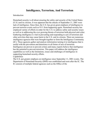 Intelligence, Terrorism, And Terrorism
Introduction
Homeland security is all about ensuring the safety and security of the United States
(U.S.) and its citizens. It was apparent that the attacks of September 11, 2001 were
lack of intelligence. Since then, the U.S. has given great emphasis of intelligence to
prevent terrorist events such as 9/11 from happening again. Homeland security has
emplaced variety of efforts in order for the U.S. to address safety and security issues
as well as in addressing the ever growing threats of terrorism both physical and cyber.
Gathering intelligence is vital in preventing and responding to acts of terrorism and
other activities that may cause harm to the U.S. and its citizens. There are numerous
intelligence agencies that were brought together to form the Intelligence Community
(IC). These agencies gather and analyze information turning it to intelligence that is
useful with the prevention and deterrence to all forms of acts of terrorism.
Intelligence are proven to prevent crimes and many experts believe that intelligence
has the potential to prevent terrorism. This paper will address the intelligence
capabilities as well as the limitations, issues and challenges of intelligence in
supporting homeland security efforts.
Capabilities
The U.S. put greater emphasis on intelligence since September 11, 2001 events. The
Department of Homeland Security (DHS) was established and soon after the IC. The
IC consists of multiple federal agencies such as the Office of the
 