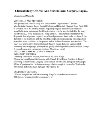 Clinical Study Of Oral And Maxillofacial Surgery, Ragas...
Materials and Methods
MATERIALS AND METHODS
This prospective clinical study was conducted in Department of Oral and
Maxillofacial Surgery, Ragas Dental College and Hospital, Chennai, from April 2014
to October 2016. 40 healthy patients requiring surgical extraction of impacted
mandibular third molars and fulfilling inclusion criteria were included in the study
out of which 23 were males and 17 were females. The nature and number of the
diagnostic investigations required, the clinical procedure about to be performed, the
duration of the treatment and the possible complications associated with impaction
procedure were explained to the patient and an informed consent was obtained. The
study was approved by the Institutional Review Board. Patients were divided
randomly into two groups. (Group I test group receiving submucosal tramadol, Group
II control group and each group contains 20 patients each.)
INCLUSION AND EXCLUSION CRITERIA
INCLUSION CRITERIA
1.Healthy subjects of any sex, between 18 40 years of age
2.Impacted mandibular third molars with Class I, II or III and Position A, B or C,
according to the Pell and Gregory classification on intra oral periapical radiograph.
3.Free of pericoronitis / infection at surgery before surgical removal of third molar.
4.Pederson difficulty index between 3 to 8.(table 2)
EXCLUSION CRITERIA:
1.Use of analgesic or anti inflammatory drugs 24 hours before treatment
2.History of seizure disorders, pregnancy, or
 