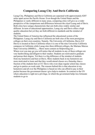 Comparing Laoag City And Davis California
Laoag City, Philippines and Davis California are separated with approximately 8207
miles apart across the Pacific Ocean. Even though the United States and the
Philippines is vastly different in many areas, comparing cities will give as a wider
perspective of the comparisons and differences between the cityof Laoag and of Davis.
Both cities have unique characteristic that sets both cities widely similar and
different. In term of educational opportunities, Laoag city and Davis offers a high
quality education but yet they are both different in standards and the mindset of
students.
The United States of America has influenced the educational system of the
Philippines. Laoag city and Davis California are both sites of the most prestigious
colleges on their own countries. Namely, The University of California, Davis (UC
Davis) is located at Davis California where it is one of the nine University California
campuses in California while Laoag sites three different colleges, the Mariano Marcus
State Univeristy (MMSU), ... Show more content on Helpwriting.net ...
Where ever you may go you will notice that all students in any of these colleges are
very hardworking and diligent to their studies. Students are motivated to graduate
and pursue their degree. Yet there is a big difference of the mindset of students
from my hometown and here at Davis. More students back in my hometown are
more motivated to learn and that they would attend classes on a Saturday than a
fraction of the students here at UC Davis who even skips regular school day classes
and go to parties on week ends. The reasons behind this is that education in my
hometown and all over the Philippines is based on who can afford to pay in their
pocket because the government doesn t give help to students. In contrast to the US
where education is right not a privilege, in which the government helps less fortunate
students to go to
 
