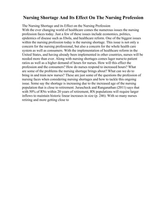 Nursing Shortage And Its Effect On The Nursing Profession
The Nursing Shortage and its Effect on the Nursing Profession
With the ever changing world of healthcare comes the numerous issues the nursing
profession faces today. Just a few of these issues include economics, politics,
epidemics of disease such as Ebola, and healthcare reform. One of the biggest issues
within the nursing profession today is the nursing shortage. This issue is not only a
concern for the nursing professional, but also a concern for the whole health care
system as well as consumers. With the implementation of healthcare reform in the
United States, and having already been implemented in other countries, nurses will be
needed more than ever. Along with nursing shortages comes lager nurseto patient
ratios as well as a higher demand of hours for nurses. How will this effect the
profession and the consumers? How do nurses respond to increased hours? What
are some of the problems the nursing shortage brings about? What can we do to
bring in and train new nurses? These are just some of the questions the profession of
nursing faces when considering nursing shortages and how to tackle this ongoing
issue. Some say the shortage is increasing due to the increased age of the nursing
population that is close to retirement. Jurascheck and Ranganathan (2011) says that
with 50% of RNs within 20 years of retirement, RN populations will require larger
inflows to maintain historic linear increases in size (p. 246). With so many nurses
retiring and more getting close to
 