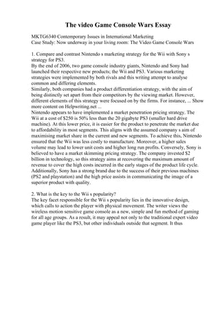 The video Game Console Wars Essay
MKTG6340 Contemporary Issues in International Marketing
Case Study: Now underway in your living room: The Video Game Console Wars
1. Compare and contrast Nintendo s marketing strategy for the Wii with Sony s
strategy for PS3.
By the end of 2006, two game console industry giants, Nintendo and Sony had
launched their respective new products; the Wii and PS3. Various marketing
strategies were implemented by both rivals and this writing attempt to analyse
common and differing elements.
Similarly, both companies had a product differentiation strategy, with the aim of
being distinctly set apart from their competitors by the viewing market. However,
different elements of this strategy were focused on by the firms. For instance, ... Show
more content on Helpwriting.net ...
Nintendo appears to have implemented a market penetration pricing strategy. The
Wii at a cost of $250 is 50% less than the 20 gigabyte PS3 (smaller hard drive
machine). At this lower price, it is easier for the product to penetrate the market due
to affordability in most segments. This aligns with the assumed company s aim of
maximising market share in the current and new segments. To achieve this, Nintendo
ensured that the Wii was less costly to manufacture. Moreover, a higher sales
volume may lead to lower unit costs and higher long run profits. Conversely, Sony is
believed to have a market skimming pricing strategy. The company invested $2
billion in technology, so this strategy aims at recovering the maximum amount of
revenue to cover the high costs incurred in the early stages of the product life cycle.
Additionally, Sony has a strong brand due to the success of their previous machines
(PS2 and playstation) and the high price assists in communicating the image of a
superior product with quality.
2. What is the key to the Wii s popularity?
The key facet responsible for the Wii s popularity lies in the innovative design,
which calls to action the player with physical movement. The writer views the
wireless motion sensitive game console as a new, simple and fun method of gaming
for all age groups. As a result, it may appeal not only to the traditional expert video
game player like the PS3, but other individuals outside that segment. It thus
 