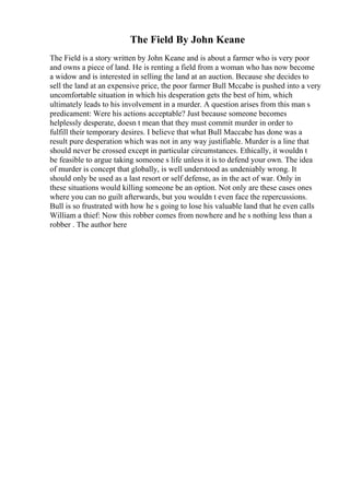 The Field By John Keane
The Field is a story written by John Keane and is about a farmer who is very poor
and owns a piece of land. He is renting a field from a woman who has now become
a widow and is interested in selling the land at an auction. Because she decides to
sell the land at an expensive price, the poor farmer Bull Mccabe is pushed into a very
uncomfortable situation in which his desperation gets the best of him, which
ultimately leads to his involvement in a murder. A question arises from this man s
predicament: Were his actions acceptable? Just because someone becomes
helplessly desperate, doesn t mean that they must commit murder in order to
fulfill their temporary desires. I believe that what Bull Maccabe has done was a
result pure desperation which was not in any way justifiable. Murder is a line that
should never be crossed except in particular circumstances. Ethically, it wouldn t
be feasible to argue taking someone s life unless it is to defend your own. The idea
of murder is concept that globally, is well understood as undeniably wrong. It
should only be used as a last resort or self defense, as in the act of war. Only in
these situations would killing someone be an option. Not only are these cases ones
where you can no guilt afterwards, but you wouldn t even face the repercussions.
Bull is so frustrated with how he s going to lose his valuable land that he even calls
William a thief: Now this robber comes from nowhere and he s nothing less than a
robber . The author here
 