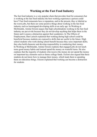 Working at the Fast Food Industry
The fast food industry is a very popular chain that provides food for consumers but
is working at the fast food industry the best working experience a person could
have? Fast food restaurants have a reputation, and in the present, they re labeled as
the worst jobs, but there are some positive things about working in the fast food
industry such as learningand developing skills at an early age. In Working at
McDonalds, Amitai Etzioni argues that high schoolstudents working in the fast food
industry are put at risk because they do not develop anything that helps them in the
future and it causes a distraction against their academics. In The Effects of
Employment, Dan Laitsch explained that working during high school could be
beneficial because students are exposed to skills that are useful in the future. High
school students who work during school benefit because they seize important skills;
they also build character and develop responsibility in conducting their money.
In Working at McDonalds, Amitai Etzioni explains that engaged jobs do not teach
teens good money habits and instead spend the money on wasteful items. He also
explains that the majority of students who receive the money do not spend the money
on important key elements such as future college funds. Etzioni also argued that these
students do not know how to manage their money, which leads them to spending
them on ridiculous things. Etizoni explained that working can become a distraction
for students
 