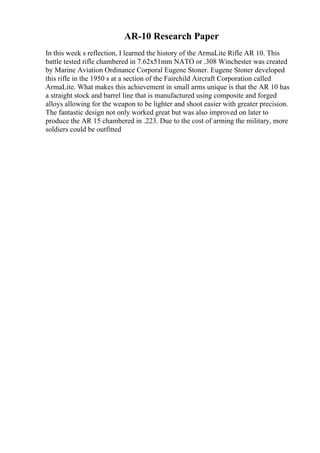 AR-10 Research Paper
In this week s reflection, I learned the history of the ArmaLite Rifle AR 10. This
battle tested rifle chambered in 7.62x51mm NATO or .308 Winchester was created
by Marine Aviation Ordinance Corporal Eugene Stoner. Eugene Stoner developed
this rifle in the 1950 s at a section of the Fairchild Aircraft Corporation called
ArmaLite. What makes this achievement in small arms unique is that the AR 10 has
a straight stock and barrel line that is manufactured using composite and forged
alloys allowing for the weapon to be lighter and shoot easier with greater precision.
The fantastic design not only worked great but was also improved on later to
produce the AR 15 chambered in .223. Due to the cost of arming the military, more
soldiers could be outfitted
 