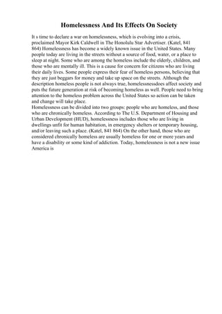 Homelessness And Its Effects On Society
It s time to declare a war on homelessness, which is evolving into a crisis,
proclaimed Mayor Kirk Caldwell in The Honolulu Star Advertiser. (Katel, 841
864) Homelessness has become a widely known issue in the United States. Many
people today are living in the streets without a source of food, water, or a place to
sleep at night. Some who are among the homeless include the elderly, children, and
those who are mentally ill. This is a cause for concern for citizens who are living
their daily lives. Some people express their fear of homeless persons, believing that
they are just beggars for money and take up space on the streets. Although the
description homeless people is not always true, homelessnessdoes affect society and
puts the future generation at risk of becoming homeless as well. People need to bring
attention to the homeless problem across the United States so action can be taken
and change will take place.
Homelessness can be divided into two groups: people who are homeless, and those
who are chronically homeless. According to The U.S. Department of Housing and
Urban Development (HUD), homelessness includes those who are living in
dwellings unfit for human habitation, in emergency shelters or temporary housing,
and/or leaving such a place. (Katel, 841 864) On the other hand, those who are
considered chronically homeless are usually homeless for one or more years and
have a disability or some kind of addiction. Today, homelessness is not a new issue
America is
 