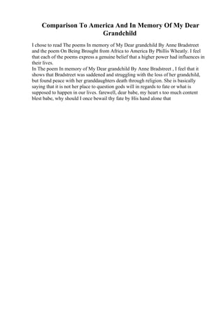 Comparison To America And In Memory Of My Dear
Grandchild
I chose to read The poems In memory of My Dear grandchild By Anne Bradstreet
and the poem On Being Brought from Africa to America By Phillis Wheatly. I feel
that each of the poems express a genuine belief that a higher power had influences in
their lives.
In The poem In memory of My Dear grandchild By Anne Bradstreet , I feel that it
shows that Bradstreet was saddened and struggling with the loss of her grandchild,
but found peace with her granddaughters death through religion. She is basically
saying that it is not her place to question gods will in regards to fate or what is
supposed to happen in our lives. farewell, dear babe, my heart s too much content
blest babe, why should I once bewail thy fate by His hand alone that
 