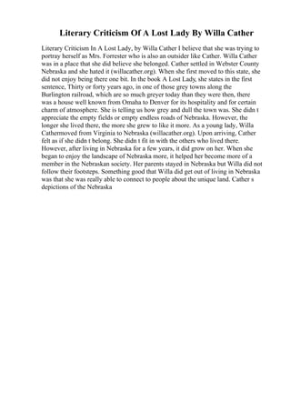 Literary Criticism Of A Lost Lady By Willa Cather
Literary Criticism In A Lost Lady, by Willa Cather I believe that she was trying to
portray herself as Mrs. Forrester who is also an outsider like Cather. Willa Cather
was in a place that she did believe she belonged. Cather settled in Webster County
Nebraska and she hated it (willacather.org). When she first moved to this state, she
did not enjoy being there one bit. In the book A Lost Lady, she states in the first
sentence, Thirty or forty years ago, in one of those grey towns along the
Burlington railroad, which are so much greyer today than they were then, there
was a house well known from Omaha to Denver for its hospitality and for certain
charm of atmosphere. She is telling us how grey and dull the town was. She didn t
appreciate the empty fields or empty endless roads of Nebraska. However, the
longer she lived there, the more she grew to like it more. As a young lady, Willa
Cathermoved from Virginia to Nebraska (willacather.org). Upon arriving, Cather
felt as if she didn t belong. She didn t fit in with the others who lived there.
However, after living in Nebraska for a few years, it did grow on her. When she
began to enjoy the landscape of Nebraska more, it helped her become more of a
member in the Nebraskan society. Her parents stayed in Nebraska but Willa did not
follow their footsteps. Something good that Willa did get out of living in Nebraska
was that she was really able to connect to people about the unique land. Cather s
depictions of the Nebraska
 