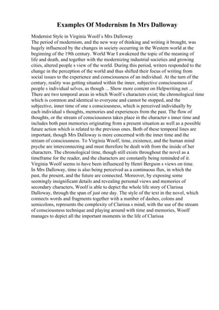 Examples Of Modernism In Mrs Dalloway
Modernist Style in Virginia Woolf s Mrs Dalloway
The period of modernism, and the new way of thinking and writing it brought, was
hugely influenced by the changes in society occurring in the Western world at the
beginning of the 19th century. World War I awakened the topic of the meaning of
life and death, and together with the modernizing industrial societies and growing
cities, altered people s view of the world. During this period, writers responded to the
change in the perception of the world and thus shifted their focus of writing from
social issues to the experience and consciousness of an individual. At the turn of the
century, reality was getting situated within the inner, subjective consciousness of
people s individual selves, as though ... Show more content on Helpwriting.net ...
There are two temporal areas in which Woolf s characters exist; the chronological time
which is common and identical to everyone and cannot be stopped, and the
subjective, inner time of one s consciousness, which is perceived individually by
each individual s thoughts, memories and experiences from the past. The flow of
thoughts, or the stream of consciousness takes place in the character s inner time and
includes both past memories originating from a present situation as well as a possible
future action which is related to the previous ones. Both of these temporal lines are
important, though Mrs Dalloway is more concerned with the inner time and the
stream of consciousness. To Virginia Woolf, time, existence, and the human mind
psyche are interconnecting and must therefore be dealt with from the inside of her
characters. The chronological time, though still exists throughout the novel as a
timeframe for the reader, and the characters are constantly being reminded of it.
Virginia Woolf seems to have been influenced by Henri Bergson s views on time.
In Mrs Dalloway, time is also being perceived as a continuous flux, in which the
past, the present, and the future are connected. Moreover, by exposing some
seemingly insignificant details and revealing personal views and memories of
secondary characters, Woolf is able to depict the whole life story of Clarissa
Dalloway, through the span of just one day. The style of the text in the novel, which
connects words and fragments together with a number of dashes, colons and
semicolons, represents the complexity of Clarissa s mind; with the use of the stream
of consciousness technique and playing around with time and memories, Woolf
manages to depict all the important moments in the life of Clarissa
 