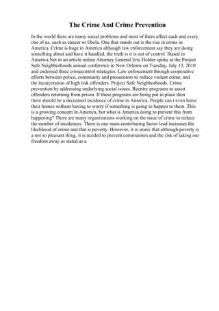 The Crime And Crime Prevention
In the world there are many social problems and most of them affect each and every
one of us, such as cancer or Ebola. One that stands out is the rise in crime in
America. Crime is huge in America although law enforcement say they are doing
something about and have it handled, the truth is it is out of control. Stated in
America.Net in an article online Attorney General Eric Holder spoke at the Project
Safe Neighborhoods annual conference in New Orleans on Tuesday, July 13, 2010
and endorsed three crimecontrol strategies. Law enforcement through cooperative
efforts between police, community and prosecutors to reduce violent crime, and
the incarceration of high risk offenders. Project Safe Neighborhoods. Crime
prevention by addressing underlying social issues. Reentry programs to assist
offenders returning from prison. If these programs are being put in place then
there should be a decreased incidence of crime in America. People can t even leave
their homes without having to worry if something is going to happen to them. This
is a growing concern in America, but what is America doing to prevent this from
happening? There are many organizations working on the issue of crime to reduce
the number of incidences. There is one main contributing factor lead increases the
likelihood of crime and that is poverty. However, it is ironic that although poverty is
a not so pleasant thing, it is needed to prevent communism and the risk of taking our
freedom away as stated as a
 