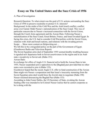 Essay on The United States and the Suez Crisis of 1956
A: Plan of Investigation
Research Question: To what extent was the goal of U.S. actions surrounding the Suez
Crisis of 1956 to preserve neutrality to protect U.S. interests?
Background: In the midst of the Cold War and the Arab Israeli conflict, conflict
arose over Gamal Abdel Nasser s nationalization of the Suez Canal. This was of
particular concern due to Nasser s increased connection with the Soviet Union,
through the Czech Arms agreement and the Aswan Dam. Following Nasser s
nationalization of the Suez Canal, Great Britain, France, and Israel invaded Egypt. In
facing this crisis, the U.S. had to consider Cold Warpolitics with the Soviet Union,
relations with Arab and Israeli nations, and relations with the invading powers
Scope: ... Show more content on Helpwriting.net ...
We felt this to be a misguided policy on the part of the Government of Egypt.
(Eisenhower Radio and Television Report)
The Soviet Egyptian arms deal of September 1955 seemed doubly troubling because
it signaled new departures both in Soviet assertiveness in the region and in an Arab
state s receptivity to Soviet aid. (Hahn 151)
Aswan Dam:
In exchange for offers of Anglo U.S. financial aid to build the Aswan Dam in late
1955, Nasser suspended active opposition to the [Bagdad] pact provided that no other
states were recruited to join it (Hahn 153).
Eisenhower hoped that the recent Anglo U.S. offer to fund construction of the Aswan
Dam might win Nasser s cooperation and that Israel s insecurity stemming from the
Soviet Egyptian arms deal would force the Jewish state to negotiate (Hahn 190)
Nasser resumed denouncing the Bagdad Pact (Hahn 153)
According to John Foster Dulles, the US Secretary of State, revoking the Aswan
funding offer was intended to let Colonel Nasser realize that he cannot cooperate as
he is doing with the
 