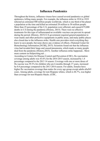 Influenza Pandemics
Throughout the history, influenza viruses have caused several pandemics or global
epidemics, killing many people. For example, the influenza strike in 1918 to 1919
infected an estimated 500 million people worldwide, which is one third of the planet
s population at the time and killed an estimated 20 million to 50 million people.
More than 25 percentage of the U.S. population were affected, and caused 675,000
deaths in U.S during the pandemic.(History, 2015). There were no effective
treatments for this type of influenzaand no available vaccines can prevent its spread
during the period. (History, 2015) U.S government required general population to
wear masks and other protective equipments in public areas, and many public places
also closed due to the influenza strike. Health care providers tried everything they
knew to save people, but none shows any evidence of effects. (National Center for
Biotechnology Information [NCBI], 2015). Scientists found out that the influenza
virus had invaded their lungs and caused pneumonia, which made so many people
died from the pandemic (History,2015). Another influenza strike happened... Show
more content on Helpwriting.net ...
According to Centers for Disease Control and Prevention (CDC), flu vaccination
coverage among adults was 43.6% for the 2014 2015 season, increased by 1.4
percentage compared to the 2013 14 season. Coverage with one or more doses of
flu vaccine was 59.3% for children who are 6 months through 17 years, increased
by 0.4 percentage compared to the 2013 2014 season. For adults, females have
higher flu vaccination coverage than males for every age group except adults в‰Ґ65
years. Among adults, coverage for non Hispanic whites, which is 46.7%, was higher
than coverage for non Hispanic blacks. (CDC,
 