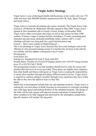 Virgin Active Strategy
Virgin Active is one of the largest health club businesses in the world, with over 170
clubs and more than 900,000 members spread across the UK, Italy, Spain, Portugal
and South Africa.
Virgin Active is currently developing sites across Australia. The Virgin Active club
located at 138 Bourke St, Melbourne officially opened in May 2009. Virgin Active
opened its first Australian club in French s Forest, Sydney in December 2008.
Virgin Active offers convenient class times as well as fast classes for busy CBD
workers. It boasts a range of unique facilities including a 25 meter swimming pool,
relaxation spa and sauna, dedicated mind/body studio, internet cafГ©, a rock
climbing wall and even sleep pods for a quick daytime power nap.
Current ... Show more content on Helpwriting.net ...
This is an advantage to Virgin Active because they have used strategies such as the
offering of a free personal training session if a member has not been in the club for
two months, and free updates of programs every 6 weeks.
Pricing policy
Exact prices are:
Joining Fee: Standard $125 Club V (kids club) $25
Weekly Rates: Flexible (18 55) $23.95 Student starters (16+) $19.95 Young at hearts
(over 55 s) $15.95 Club V $8.00
The pricing policy/model is one that members should receive value for money and
should reflect the level of service provided. These prices are slightly more expensive
than other health and fitness clubs/gyms so Virgin Active is taking the responsibility
to satisfy their members through providing a different kind of service. Virgin Active
is required to continue selling to members through every experience they have within
the club as they have the option to leave as they like.
Inputs
Initial sites in development include both city and suburban locations. Virgin Active is
seeking the very best places to build, focusing on convenience to customers including
sites with large spaces and parking facilities in the suburban locations. The design of
the clubs will be truly unique with spacious layouts and plenty of natural light to
allow members to be fully engaged and motivated by the atmosphere around them.
Specific features will include 25m lap pools,
 