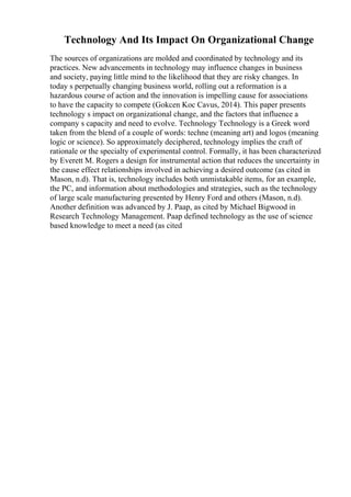 Technology And Its Impact On Organizational Change
The sources of organizations are molded and coordinated by technology and its
practices. New advancements in technology may influence changes in business
and society, paying little mind to the likelihood that they are risky changes. In
today s perpetually changing business world, rolling out a reformation is a
hazardous course of action and the innovation is impelling cause for associations
to have the capacity to compete (Gokcen Koc Cavus, 2014). This paper presents
technology s impact on organizational change, and the factors that influence a
company s capacity and need to evolve. Technology Technology is a Greek word
taken from the blend of a couple of words: techne (meaning art) and logos (meaning
logic or science). So approximately deciphered, technology implies the craft of
rationale or the specialty of experimental control. Formally, it has been characterized
by Everett M. Rogers a design for instrumental action that reduces the uncertainty in
the cause effect relationships involved in achieving a desired outcome (as cited in
Mason, n.d). That is, technology includes both unmistakable items, for an example,
the PC, and information about methodologies and strategies, such as the technology
of large scale manufacturing presented by Henry Ford and others (Mason, n.d).
Another definition was advanced by J. Paap, as cited by Michael Bigwood in
Research Technology Management. Paap defined technology as the use of science
based knowledge to meet a need (as cited
 