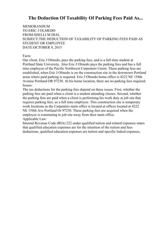 The Deduction Of Taxability Of Parking Fees Paid As...
MEMORANDUM
TO:ERIC J OLMEDO
FROM:SHELLI M DIAL
SUBJECT:THE DEDUCTION OF TAXABILITY OF PARKING FEES PAID AS
STUDENT OR EMPLOYEE
DATE:OCTOBER 9, 2015
Facts:
Our client, Eric J Olmedo, pays the parking fees, and is a full time student at
Portland State University. Also Eric J Olmedo pays the parking fees and has a full
time employee of the Pacific Northwest Carpenters Union. These parking fees are
established, when Eric J Olmedo is on the construction site in the downtown Portland
areas where paid parking is required. Eric J Olmedo home office is 4222 NE 158th
Avenue Portland OR 97230. At his home location, there are no parking fees required.
Issues:
The tax deductions for the parking fees depend on these issues: First, whether the
parking fees are paid when a client is a student attending classes. Second, whether
the parking fees are paid when a client is performing his work duty at job site that
requires parking fees, as a full time employee. This construction site is temporary
work locations as the Carpenters main office is located at offices located at 4222
NE 158th Ave Portland Or 97230. These parking fees are acquired when the
employee is commuting to job site away from their main office.
Applicable Law:
Internal Revenue Code (RIA) 222 under qualified tuition and related expenses states
that qualified education expenses are for the intention of the tuition and fees
deductions, qualified education expenses are tuition and specific linked expenses,
 