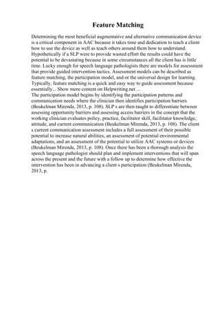 Feature Matching
Determining the most beneficial augmentative and alternative communication device
is a critical component in AAC because it takes time and dedication to teach a client
how to use the device as well as teach others around them how to understand.
Hypothetically if a SLP were to provide wasted effort the results could have the
potential to be devastating because in some circumstances all the client has is little
time. Lucky enough for speech language pathologists there are models for assessment
that provide guided intervention tactics. Assessment models can be described as
feature matching, the participation model, and or the universal design for learning.
Typically, feature matching is a quick and easy way to guide assessment because
essentially... Show more content on Helpwriting.net ...
The participation model begins by identifying the participation patterns and
communication needs where the clinician then identifies participation barriers
(Beukelman Mirenda, 2013, p. 108). SLP s are then taught to differentiate between
assessing opportunity barriers and assessing access barriers in the concept that the
working clinician evaluates policy, practice, facilitator skill, facilitator knowledge,
attitude, and current communication (Beukelman Mirenda, 2013, p. 108). The client
s current communication assessment includes a full assessment of their possible
potential to increase natural abilities, an assessment of potential environmental
adaptations, and an assessment of the potential to utilize AAC systems or devices
(Beukelman Mirenda, 2013, p. 108). Once there has been a thorough analysis the
speech language pathologist should plan and implement interventions that will span
across the present and the future with a follow up to determine how effective the
intervention has been in advancing a client s participation (Beukelman Mirenda,
2013, p.
 