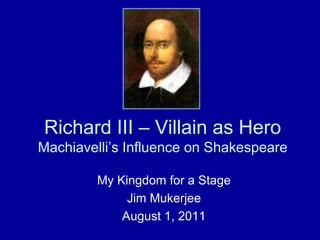 Richard III – Villain as Hero Machiavelli’s Influence on Shakespeare My Kingdom for a Stage Jim Mukerjee August 1, 2011 