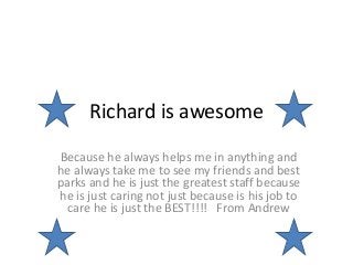 Richard is awesome
Because he always helps me in anything and
he always take me to see my friends and best
parks and he is just the greatest staff because
he is just caring not just because is his job to
care he is just the BEST!!!! From Andrew
 