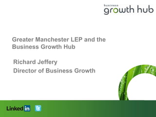 Greater Manchester LEP and the
Business Growth Hub

Richard Jeffery
Director of Business Growth




Connecting people, creating opportunities
 