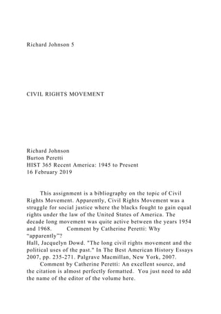 Richard Johnson 5
CIVIL RIGHTS MOVEMENT
Richard Johnson
Burton Peretti
HIST 365 Recent America: 1945 to Present
16 February 2019
This assignment is a bibliography on the topic of Civil
Rights Movement. Apparently, Civil Rights Movement was a
struggle for social justice where the blacks fought to gain equal
rights under the law of the United States of America. The
decade long movement was quite active between the years 1954
and 1968. Comment by Catherine Peretti: Why
“apparently”?
Hall, Jacquelyn Dowd. "The long civil rights movement and the
political uses of the past." In The Best American History Essays
2007, pp. 235-271. Palgrave Macmillan, New York, 2007.
Comment by Catherine Peretti: An excellent source, and
the citation is almost perfectly formatted. You just need to add
the name of the editor of the volume here.
 