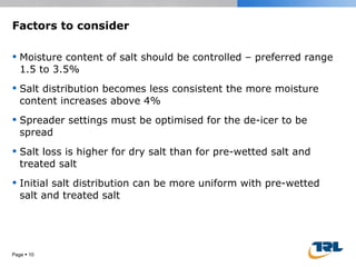 Factors to consider Moisture content of salt should be controlled – preferred range 1.5 to 3.5% Salt distribution becomes less consistent the more moisture content increases above 4% Spreader settings must be optimised for the de-icer to be spread Salt loss is higher for dry salt than for pre-wetted salt and treated salt  Initial salt distribution can be more uniform with pre-wetted salt and treated salt Page     