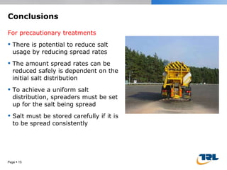 Conclusions For precautionary treatments There is potential to reduce salt usage by reducing spread rates The amount spread rates can be reduced safely is dependent on the initial salt distribution To achieve a uniform salt distribution, spreaders must be set up for the salt being spread Salt must be stored carefully if it is to be spread consistently Page     