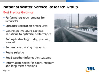 National Winter Service Research Group Best Practice Guidance Performance requirements for spreaders Spreader calibration procedures Controlling moisture content variations to optimise performance Salting technology – dry, pre-wet, treated Salt and cost saving measures Route selection Road weather information systems Information needs for short, medium and long term decisions Page     