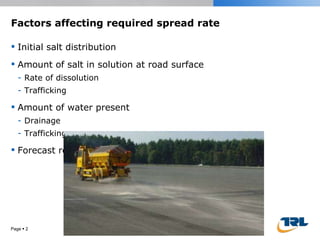 Factors affecting required spread rate Initial salt distribution Amount of salt in solution at road surface Rate of dissolution Trafficking  Amount of water present Drainage Trafficking Forecast road surface temperature Page     